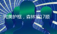 完美护框，森林狼17顺位贝兰热首秀亮眼
，全场高效压力给到杨瀚森