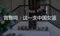 宫鲁鸣�：这一支中国女篮没有新的“赵继伟”新的“姚明”倒是有了