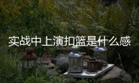 实战中上演扣篮是什么感觉？杨瀚森：我感觉我跳得不是很高