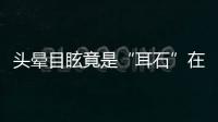 头晕目眩竟是“耳石”在作怪，防“晕”攻略速看