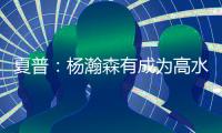 夏普：杨瀚森有成为高水平球员的潜力 他的身高&球商都能帮助球队