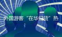 外国游客“在华扫货”热：“带空箱子到中国！”