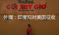 外媒：印度拟对美国征收报复性关税