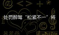 处罚醉驾“松紧不一”将成历史	：轻者更轻
�，重者更重