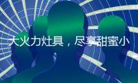大火力灶具，尽享甜蜜小“食”光