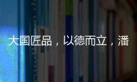 大国匠品，以德而立	，潘小东的初心与德立的匠心精神