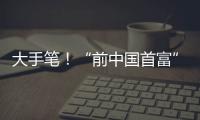 大手笔！“前中国首富”出手