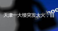 天津一大楼突发大火
，目击者：大火疑从三楼餐厅开始往上蹿