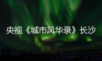 央视《城市风华录》长沙篇重磅播出�，在中联重科感受“智城”风华！