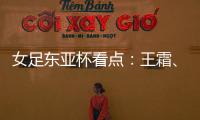 女足东亚杯看点：王霜、张琳艳两大核心回归�
，新人带来活力与速度