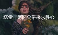 塔雷
：阿囧会带来求胜心态；希望亚沙里的事能皆大欢喜