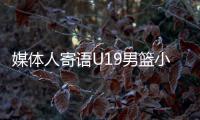 媒体人寄语U19男篮小将：别只盯着CBA，有机会多走出去看看