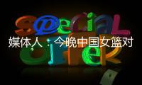 媒体人：今晚中国女篮对阵澳大利亚热身赛
，张子宇将继续缺阵