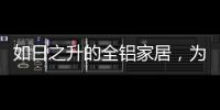 如日之升的全铝家居
，为何能屡屡打败传统的木质家具!