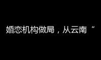 婚恋机构做局，从云南“买”老婆：一桩涉案上千万的组团骗婚