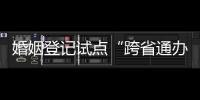 婚姻登记试点“跨省通办”两月有余 实施情况怎样�？