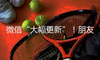 微信“大幅更新”！朋友圈功能又升级