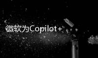 微软为Copilot+带来AMD和英特尔支持 距离首发已近一年
