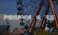 尹锡悦再被捕，或“牢底坐穿”