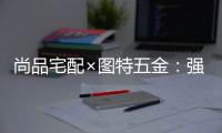 尚品宅配×图特五金	
：强强联合，共同打造国货精品