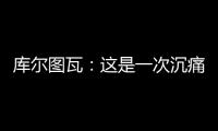 库尔图瓦：这是一次沉痛的教训，我们为自己的表现向球迷道歉