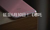 延至6月30日！《哪吒2》第四次延期