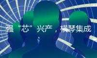强“芯”兴产
，横琴集成电路扶持政策优化升级