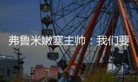弗鲁米嫩塞主帅：我们要创造历史；切尔西在进攻端非常强大