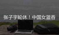 张子宇轮休！中国女篮吞下热身赛首败
，其实是好事！