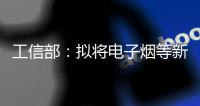 工信部	：拟将电子烟等新型烟草制品参照卷烟有关规定执行