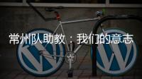常州队助教�：我们的意志品质肯定一直在线，要把失去的夺回来
