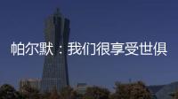 帕尔默：我们很享受世俱杯的旅程，希望能在决赛中取胜