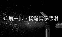 广厦主帅�：杨瀚森该感谢我 季后赛给他充足的锻炼 让他那么早来美国