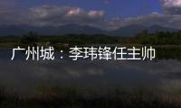 广州城：李玮锋任主帅 肇俊哲任技术总监