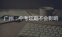广州：中考延期不会影响高中阶段学校招生录取工作