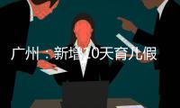广州：新增10天育儿假
，两孩家庭首次买房公积金贷款额可适当提高