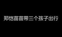 郑恺苗苗带三个孩子出行，一家五口首次同框