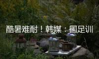 酷暑难耐
！韩媒：国足训练推迟4小时进行，日本队选择室内训练
