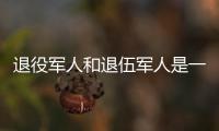 退役军人和退伍军人是一回事吗�？两者差别其实很大