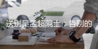 送别吴孟超院士�：告别的时间太短，想说的话太多