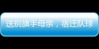 送别旗手母亲
，宿迁队球迷自发亮灯默哀