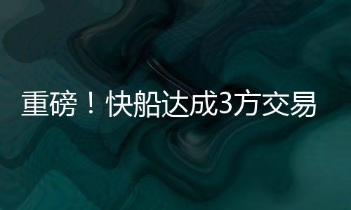 达成重磅三方交易来袭