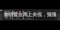 金德管业再上央视，强强联合
，聚势腾飞