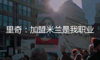 里奇：加盟米兰是我职业生涯中最好的时刻
，我会回报这份信任