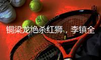 铜梁龙绝杀红狮	，李镇全：无法形容的感受，只有肾上腺素飙升