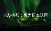 长友佑都：想为日本队再次披挂上阵，坐在替补席也斗志昂扬