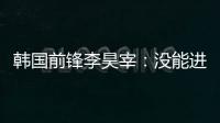 韩国前锋李昊宰：没能进球或助攻有些遗憾，下一场一定要进球