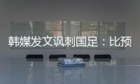 韩媒发文讽刺国足：比预想的弱 导致洪明甫战术实验失去意义