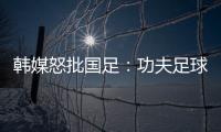 韩媒怒批国足�：功夫足球名不虚传！犯规没有体育道德 高天意逃红