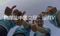 韩媒批中国女足：没有VAR的赛事中，无法阻止中国的“少林足球”